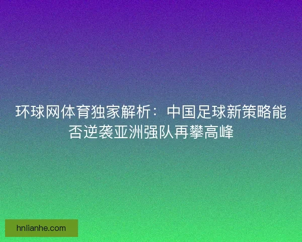环球网体育独家解析：中国足球新策略能否逆袭亚洲强队再攀高峰