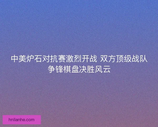 中美炉石对抗赛激烈开战 双方顶级战队争锋棋盘决胜风云
