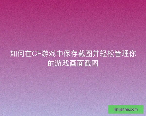 如何在CF游戏中保存截图并轻松管理你的游戏画面截图