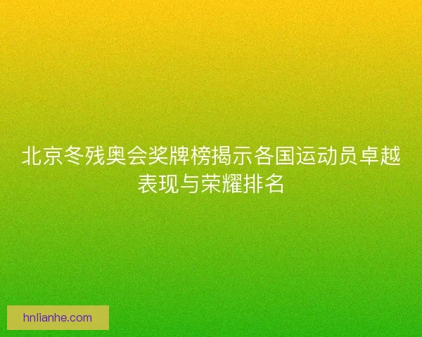 北京冬残奥会奖牌榜揭示各国运动员卓越表现与荣耀排名