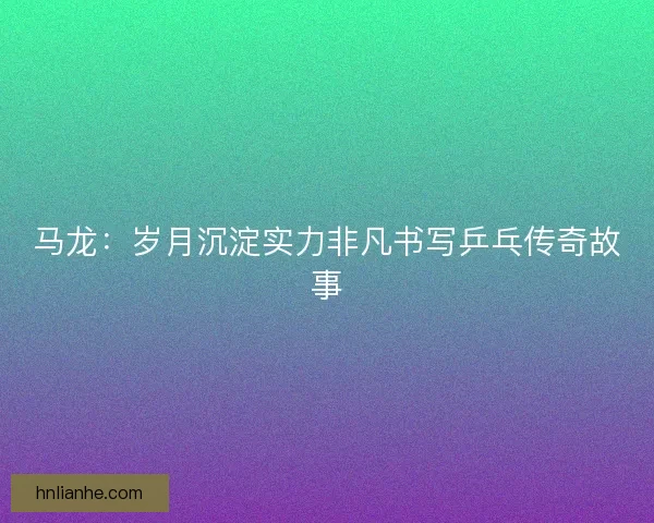 马龙：岁月沉淀实力非凡书写乒乓传奇故事
