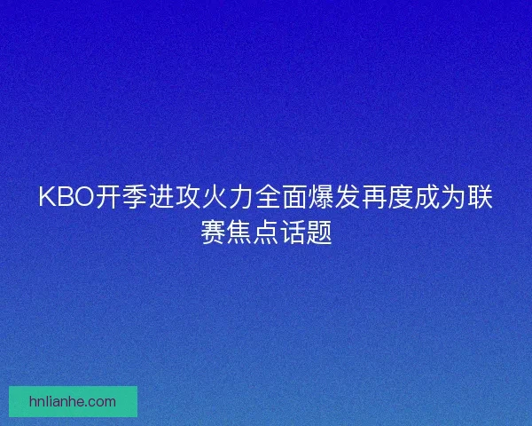 KBO开季进攻火力全面爆发再度成为联赛焦点话题