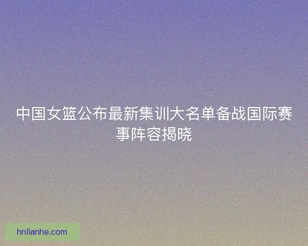 中国女篮公布最新集训大名单备战国际赛事阵容揭晓
