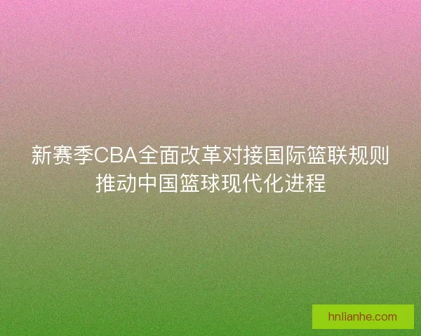 新赛季CBA全面改革对接国际篮联规则推动中国篮球现代化进程