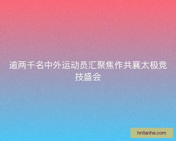 逾两千名中外运动员汇聚焦作共襄太极竞技盛会