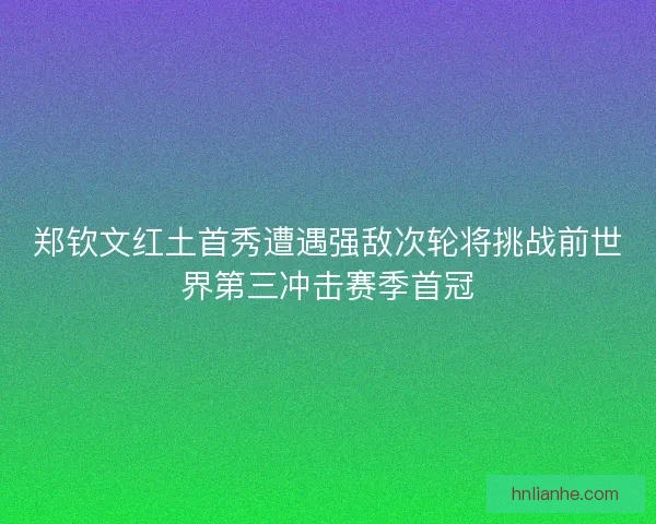 郑钦文红土首秀遭遇强敌次轮将挑战前世界第三冲击赛季首冠