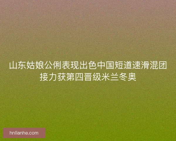山东姑娘公俐表现出色中国短道速滑混团接力获第四晋级米兰冬奥