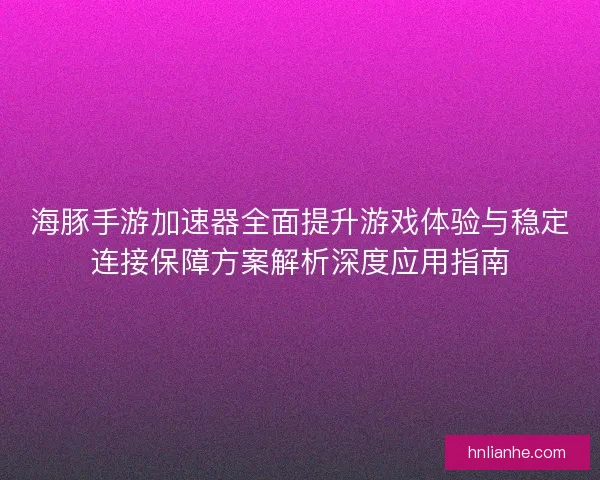 海豚手游加速器全面提升游戏体验与稳定连接保障方案解析深度应用指南